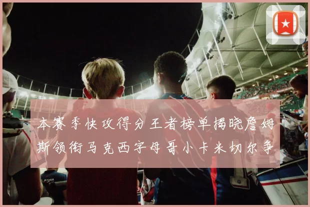 本赛季快攻得分王者榜单揭晓詹姆斯领衔马克西字母哥小卡米切尔争辉