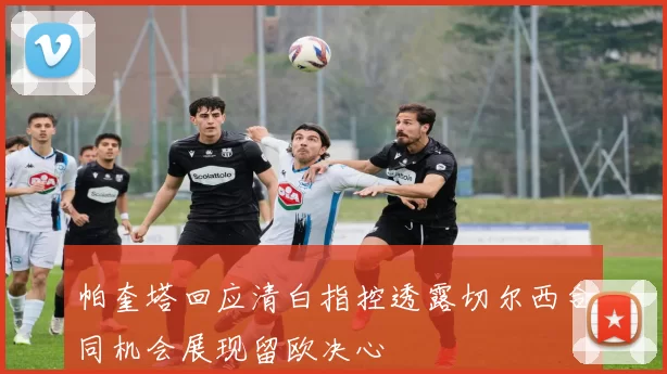 帕奎塔回应清白指控透露切尔西合同机会展现留欧决心