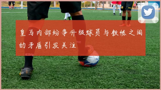 皇马内部纷争升级球员与教练之间的矛盾引发关注