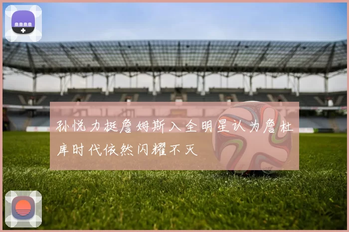 孙悦力挺詹姆斯入全明星认为詹杜库时代依然闪耀不灭