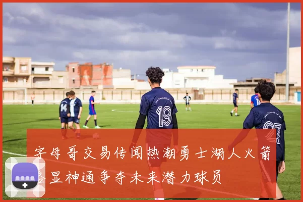 字母哥交易传闻热潮勇士湖人火箭各显神通争夺未来潜力球员