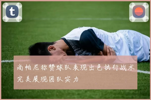 尚帕尼称赞球队表现出色执行战术完美展现团队实力