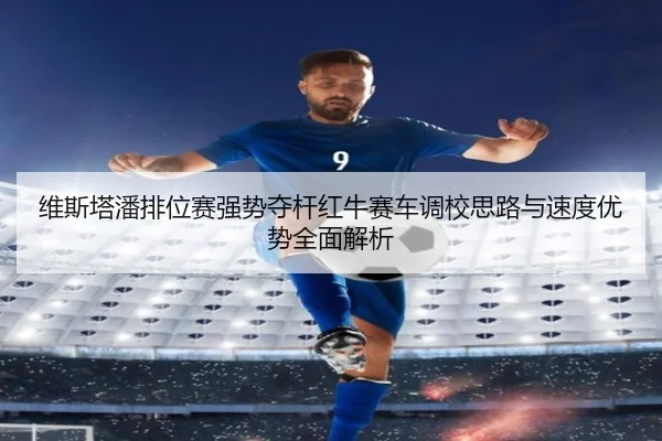 维斯塔潘排位赛强势夺杆红牛赛车调校思路与速度优势全面解析